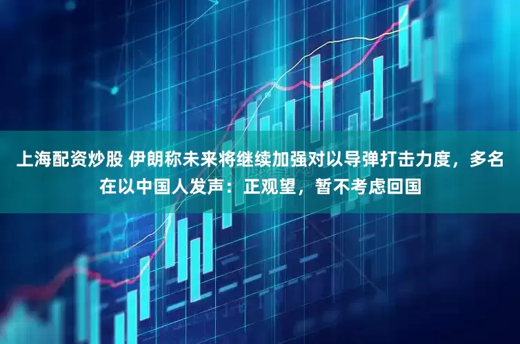 上海配资炒股 伊朗称未来将继续加强对以导弹打击力度，多名在以中国人发声：正观望，暂不考虑回国