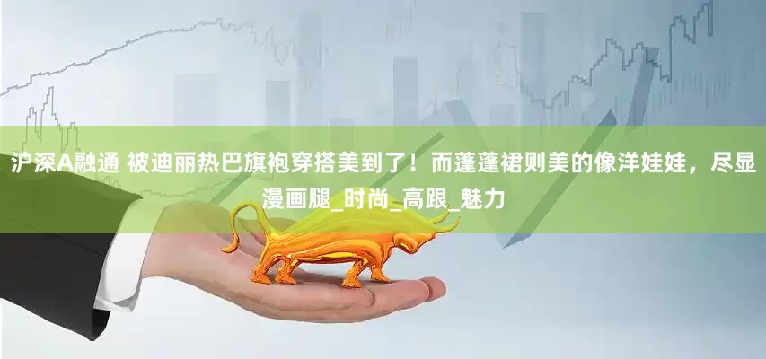 沪深A融通 被迪丽热巴旗袍穿搭美到了！而蓬蓬裙则美的像洋娃娃，尽显漫画腿_时尚_高跟_魅力