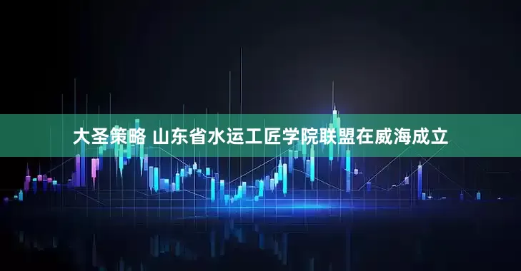 大圣策略 山东省水运工匠学院联盟在威海成立