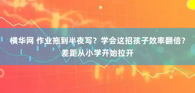 横华网 作业拖到半夜写？学会这招孩子效率翻倍？差距从小学开始拉开