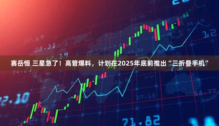 赛岳恒 三星急了！高管爆料，计划在2025年底前推出“三折叠手机”