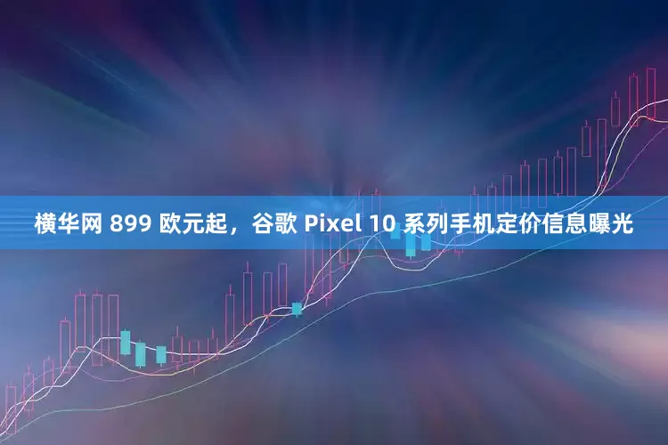 横华网 899 欧元起，谷歌 Pixel 10 系列手机定价信息曝光