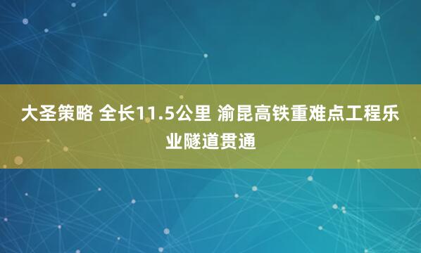 大圣策略 全长11.5公里 渝昆高铁重难点工程乐业隧道贯通