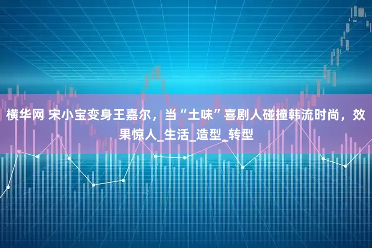 横华网 宋小宝变身王嘉尔，当“土味”喜剧人碰撞韩流时尚，效果惊人_生活_造型_转型