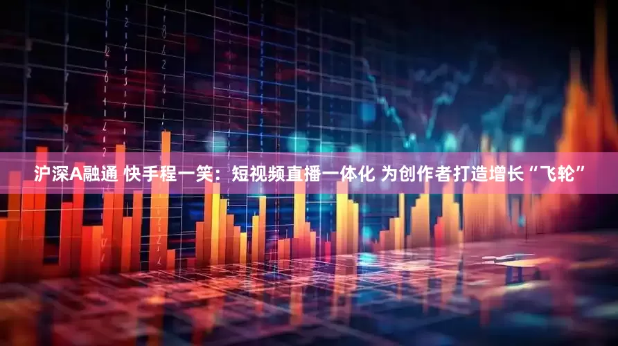 沪深A融通 快手程一笑：短视频直播一体化 为创作者打造增长“飞轮”