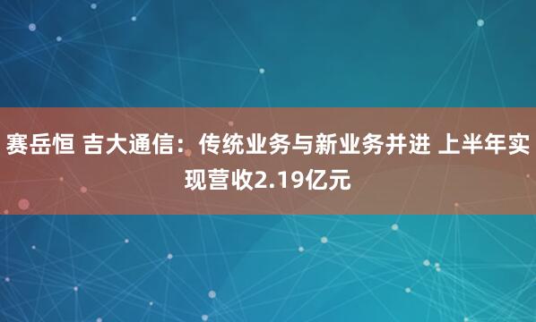 赛岳恒 吉大通信：传统业务与新业务并进 上半年实现营收2.19亿元