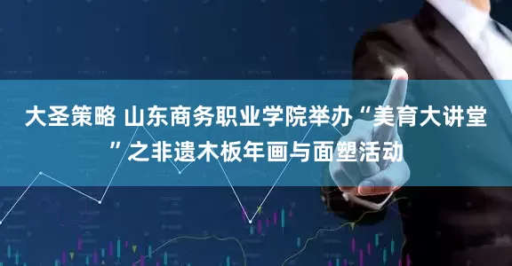 大圣策略 山东商务职业学院举办“美育大讲堂”之非遗木板年画与面塑活动