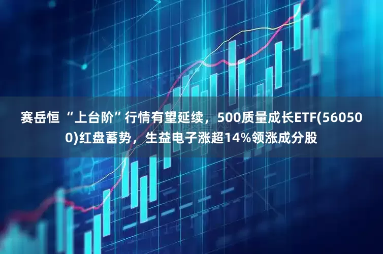 赛岳恒 “上台阶”行情有望延续，500质量成长ETF(560500)红盘蓄势，生益电子涨超14%领涨成分股