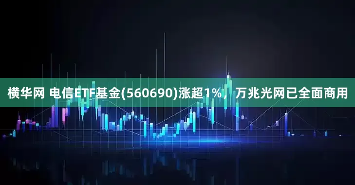 横华网 电信ETF基金(560690)涨超1%，万兆光网已全面商用
