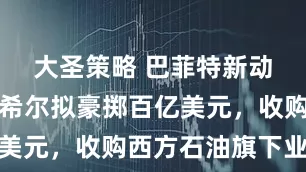 大圣策略 巴菲特新动作！伯克希尔拟豪掷百亿美元，收购西方石油旗下业务