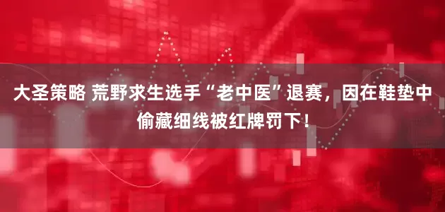 大圣策略 荒野求生选手“老中医”退赛，因在鞋垫中偷藏细线被红牌罚下！