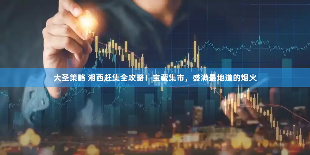 大圣策略 湘西赶集全攻略！宝藏集市，盛满最地道的烟火